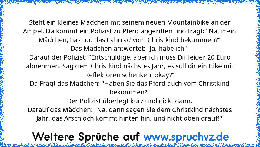 Steht ein kleines Mädchen mit seinem neuen Mountainbike an der Ampel. Da kommt ein Polizist zu Pferd angeritten und fragt: "Na, mein Mädchen, hast du das Fahrrad vom Christkind bekommen?"
Das Mädchen antwortet: "Ja, habe ich!"
Darauf der Polizist: "Entschuldige, aber ich muss Dir leider 20 Euro abnehmen. Sag dem Christkind nächstes Jahr, es soll dir ein Bike mit Reflektoren schenken, okay?"
Da ...