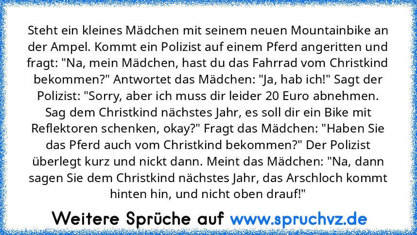 Steht ein kleines Mädchen mit seinem neuen Mountainbike an der Ampel. Kommt ein Polizist auf einem Pferd angeritten und fragt: "Na, mein Mädchen, hast du das Fahrrad vom Christkind bekommen?" Antwortet das Mädchen: "Ja, hab ich!" Sagt der Polizist: "Sorry, aber ich muss dir leider 20 Euro abnehmen. Sag dem Christkind nächstes Jahr, es soll dir ein Bike mit Reflektoren schenken, okay?" Fragt das...