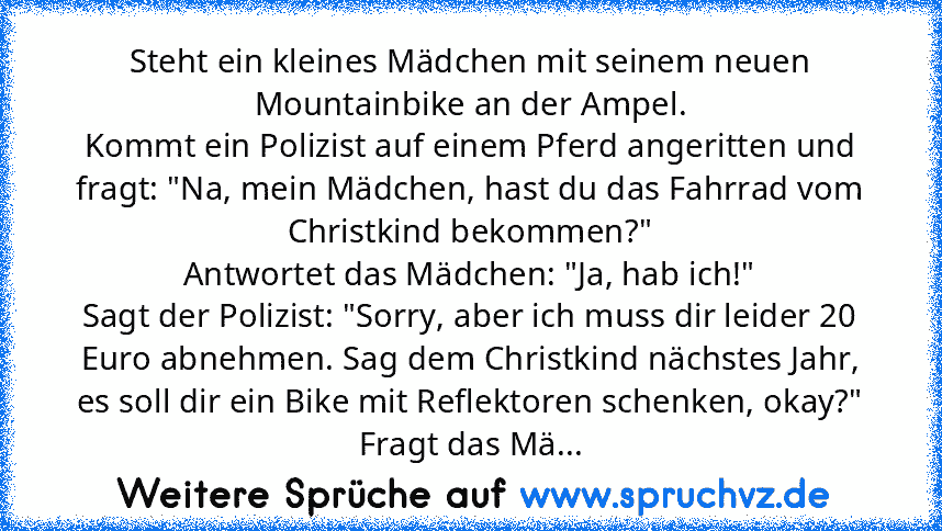 Steht ein kleines Mädchen mit seinem neuen Mountainbike an der Ampel.
Kommt ein Polizist auf einem Pferd angeritten und fragt: "Na, mein Mädchen, hast du das Fahrrad vom Christkind bekommen?"
Antwortet das Mädchen: "Ja, hab ich!"
Sagt der Polizist: "Sorry, aber ich muss dir leider 20 Euro abnehmen. Sag dem Christkind nächstes Jahr, es soll dir ein Bike mit Reflektoren schenken, okay?"
Fragt das...