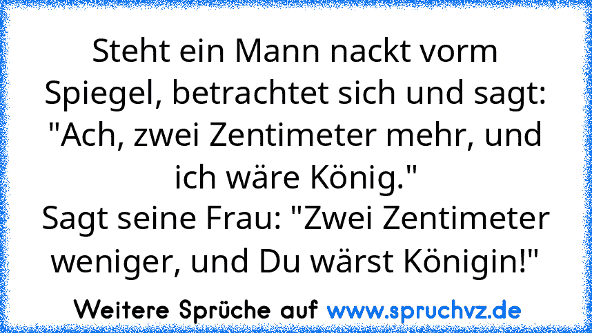 Steht ein Mann nackt vorm Spiegel, betrachtet sich und sagt:
"Ach, zwei Zentimeter mehr, und ich wäre König."
Sagt seine Frau: "Zwei Zentimeter weniger, und Du wärst Königin!"