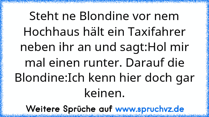 Steht ne Blondine vor nem Hochhaus hält ein Taxifahrer neben ihr an und sagt:Hol mir mal einen runter. Darauf die Blondine:Ich kenn hier doch gar keinen.