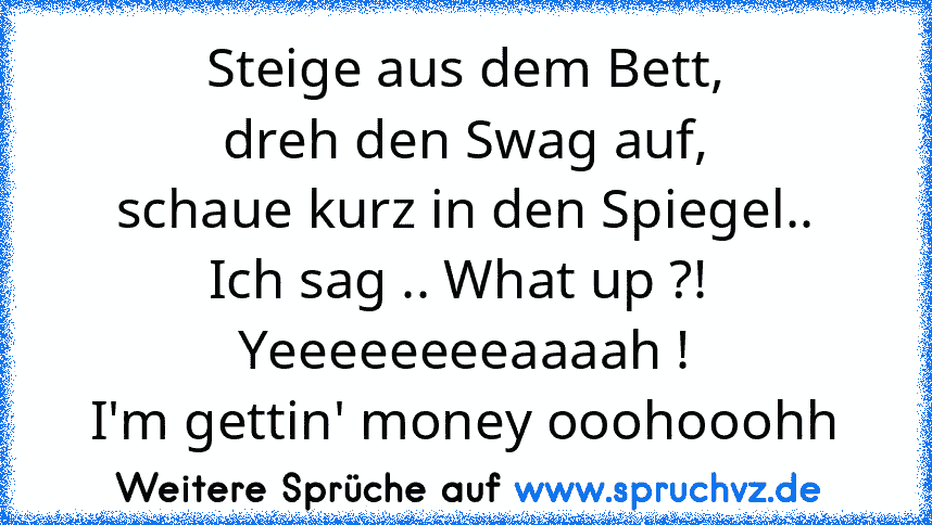 Steige aus dem Bett,
dreh den Swag auf,
schaue kurz in den Spiegel..
Ich sag .. What up ?! 
Yeeeeeeeeaaaah !
I'm gettin' money ooohooohh