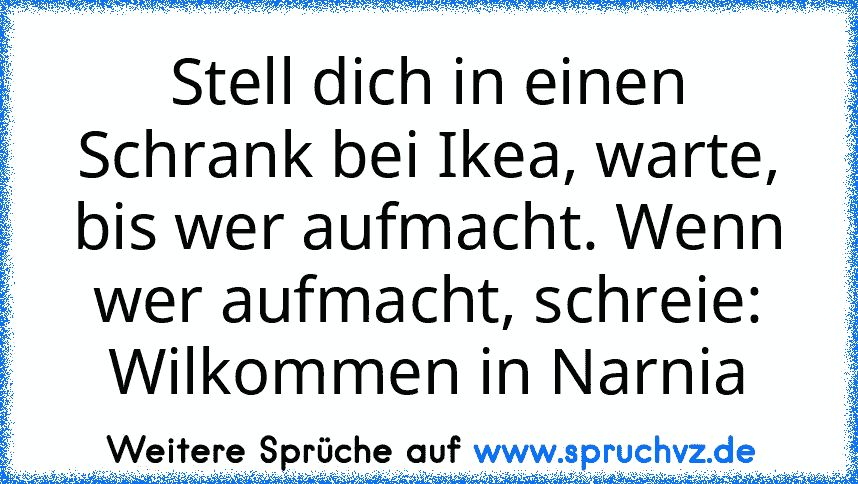 Stell dich in einen Schrank bei Ikea, warte, bis wer aufmacht. Wenn wer aufmacht, schreie: Wilkommen in Narnia