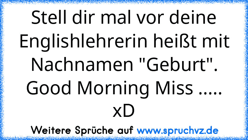 Stell dir mal vor deine Englishlehrerin heißt mit Nachnamen "Geburt". Good Morning Miss ..... xD