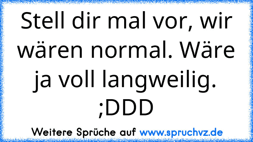 Stell dir mal vor, wir wären normal. Wäre ja voll langweilig. ;DDD