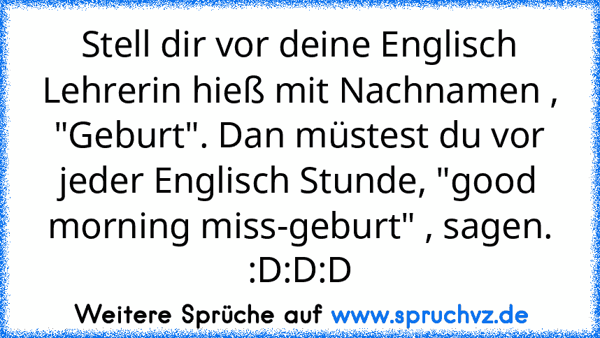 Stell dir vor deine Englisch Lehrerin hieß mit Nachnamen , "Geburt". Dan müstest du vor jeder Englisch Stunde, "good morning miss-geburt" , sagen. :D:D:D