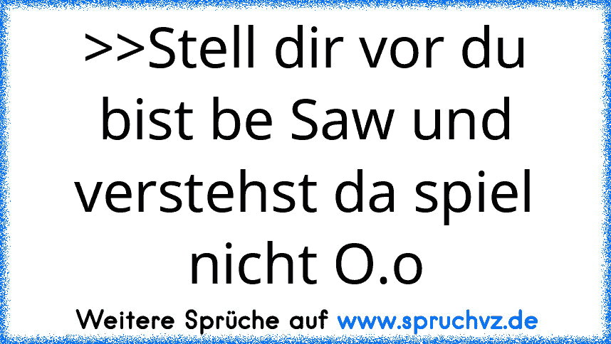 >>Stell dir vor du bist be Saw und verstehst da spiel nicht O.o