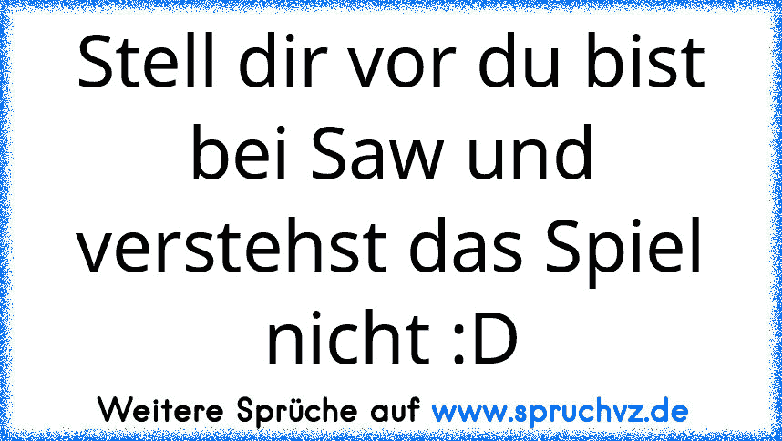 Stell dir vor du bist bei Saw und verstehst das Spiel nicht :D