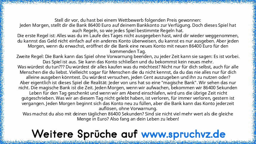 Stell dir vor, du hast bei einem Wettbewerb folgenden Preis gewonnen:
Jeden Morgen, stellt dir die Bank 86400 Euro auf deinem Bankkonto zur Verfügung. Doch dieses Spiel hat auch Regeln, so wie jedes Spiel bestimmte Regeln hat.
Die erste Regel ist: Alles was du im Laufe des Tages nicht ausgegeben hast, wird dir wieder weggenommen, du kannst das Geld nicht einfach auf ein anderes Konto überweisen, d...