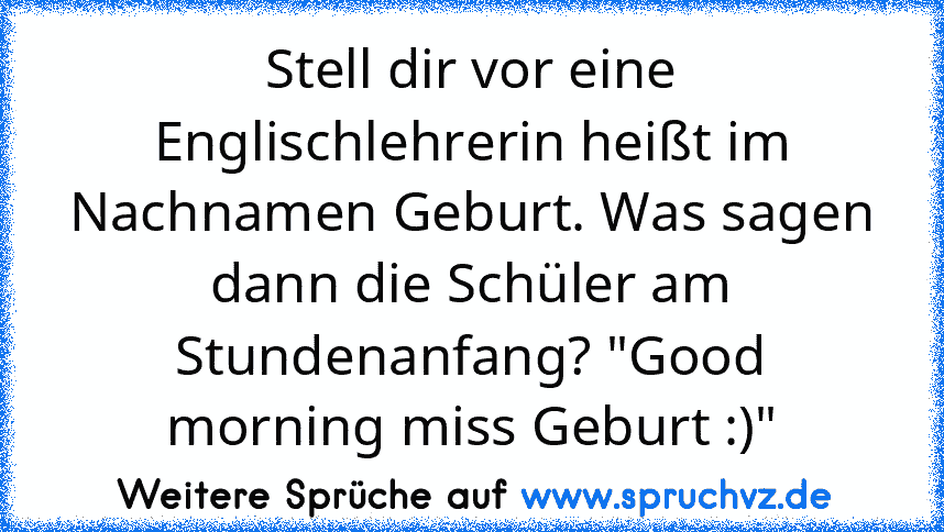 Stell dir vor eine Englischlehrerin heißt im Nachnamen Geburt. Was sagen dann die Schüler am Stundenanfang? "Good morning miss Geburt :)"