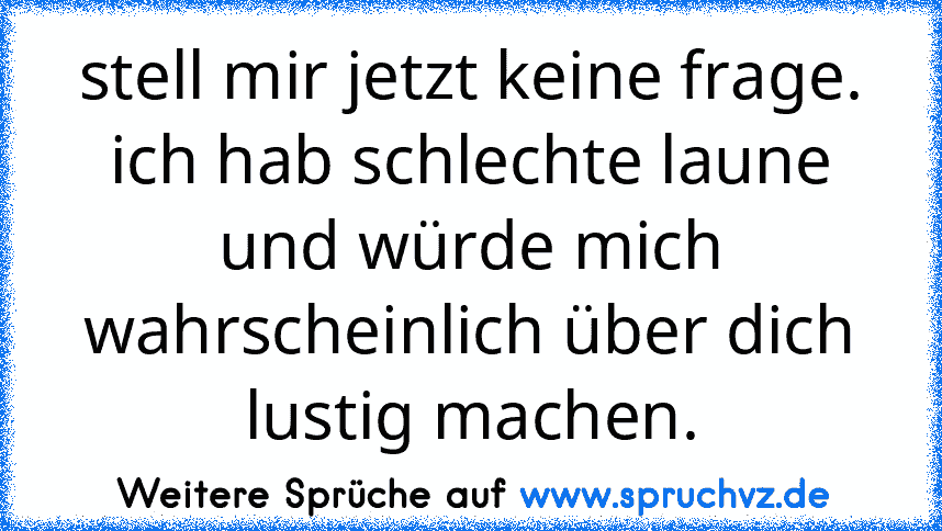 stell mir jetzt keine frage. ich hab schlechte laune und würde mich wahrscheinlich über dich lustig machen.