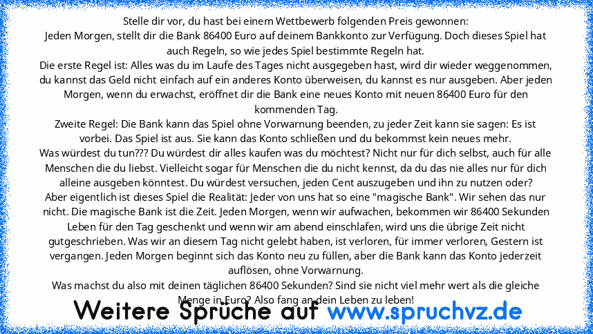 Stelle dir vor, du hast bei einem Wettbewerb folgenden Preis gewonnen:
Jeden Morgen, stellt dir die Bank 86400 Euro auf deinem Bankkonto zur Verfügung. Doch dieses Spiel hat auch Regeln, so wie jedes Spiel bestimmte Regeln hat.
Die erste Regel ist: Alles was du im Laufe des Tages nicht ausgegeben hast, wird dir wieder weggenommen, du kannst das Geld nicht einfach auf ein anderes Konto überweise...