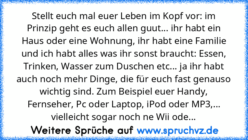 Stellt euch mal euer Leben im Kopf vor: im Prinzip geht es euch allen guut... ihr habt ein Haus oder eine Wohnung, ihr habt eine Familie und ich habt alles was ihr sonst braucht: Essen, Trinken, Wasser zum Duschen etc... ja ihr habt auch noch mehr Dinge, die für euch fast genauso wichtig sind. Zum Beispiel euer Handy, Fernseher, Pc oder Laptop, iPod oder MP3,... vielleicht sogar noch ne Wii ode...