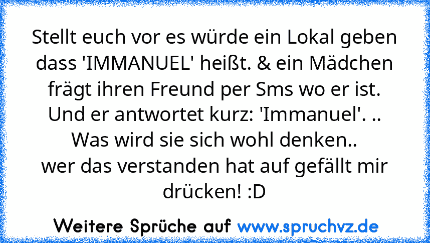 Stellt euch vor es würde ein Lokal geben dass 'IMMANUEL' heißt. & ein Mädchen frägt ihren Freund per Sms wo er ist. Und er antwortet kurz: 'Immanuel'. .. Was wird sie sich wohl denken..
wer das verstanden hat auf gefällt mir drücken! :D