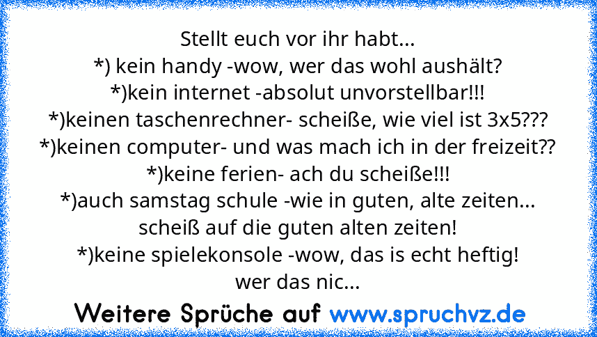 Stellt euch vor ihr habt...
*) kein handy -wow, wer das wohl aushält?
*)kein internet -absolut unvorstellbar!!!
*)keinen taschenrechner- scheiße, wie viel ist 3x5???
*)keinen computer- und was mach ich in der freizeit??
*)keine ferien- ach du scheiße!!!
*)auch samstag schule -wie in guten, alte zeiten... scheiß auf die guten alten zeiten!
*)keine spielekonsole -wow, das is echt heftig!
wer das ...