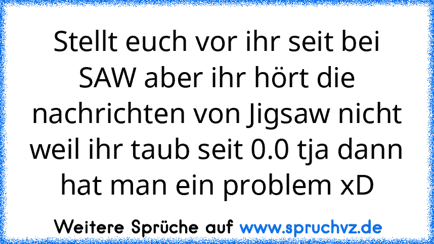 Stellt euch vor ihr seit bei SAW aber ihr hört die nachrichten von Jigsaw nicht weil ihr taub seit 0.0 tja dann hat man ein problem xD