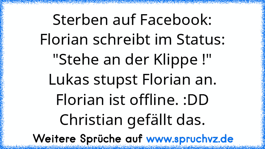 Sterben auf Facebook:
Florian schreibt im Status: "Stehe an der Klippe !"
Lukas stupst Florian an.
Florian ist offline. :DD
Christian gefällt das.