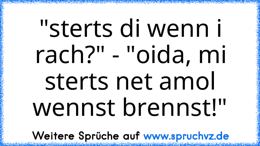 "sterts di wenn i rach?" - "oida, mi sterts net amol wennst brennst!"