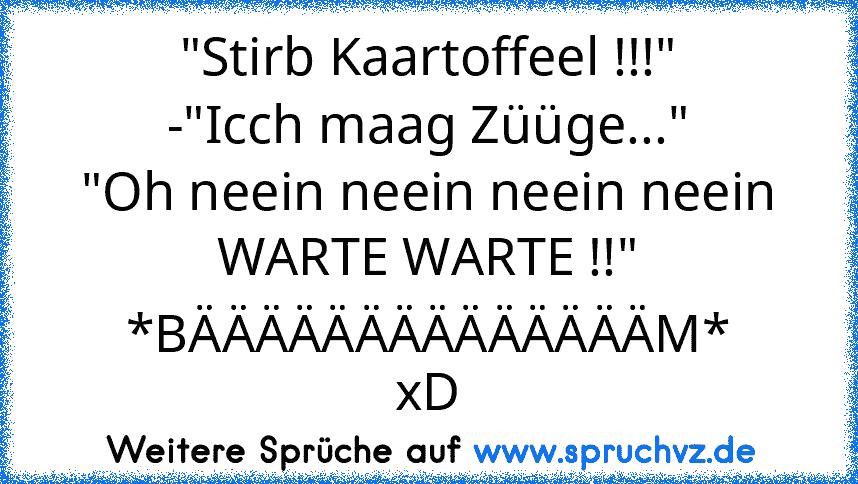 "Stirb Kaartoffeel !!!"
-"Icch maag Züüge..."
"Oh neein neein neein neein WARTE WARTE !!"
*BÄÄÄÄÄÄÄÄÄÄÄÄÄÄM*
xD