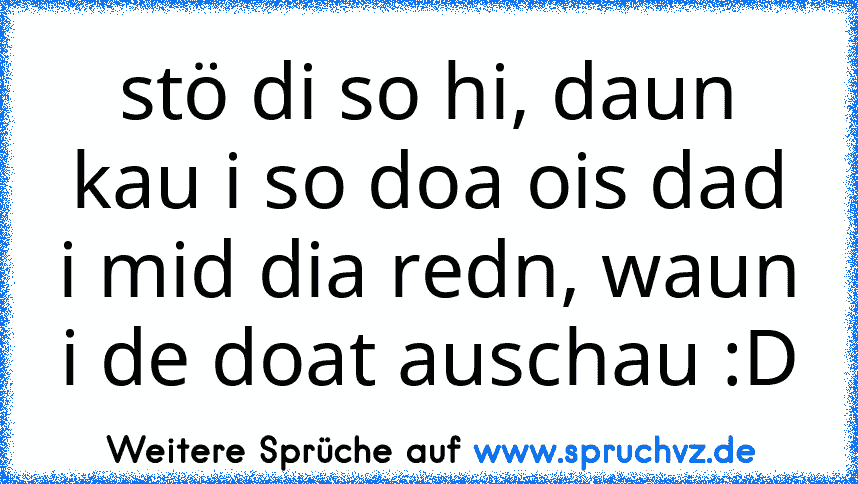 stö di so hi, daun kau i so doa ois dad i mid dia redn, waun i de doat auschau :D