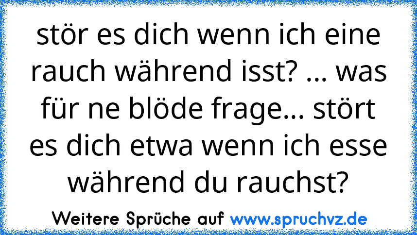 stör es dich wenn ich eine rauch während isst? ... was für ne blöde frage... stört es dich etwa wenn ich esse während du rauchst?