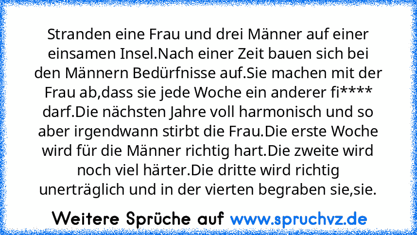 Stranden eine Frau und drei Männer auf einer einsamen Insel.Nach einer Zeit bauen sich bei den Männern Bedürfnisse auf.Sie machen mit der Frau ab,dass sie jede Woche ein anderer fi**** darf.Die nächsten Jahre voll harmonisch und so aber irgendwann stirbt die Frau.Die erste Woche wird für die Männer richtig hart.Die zweite wird noch viel härter.Die dritte wird richtig unerträglich und in der vie...