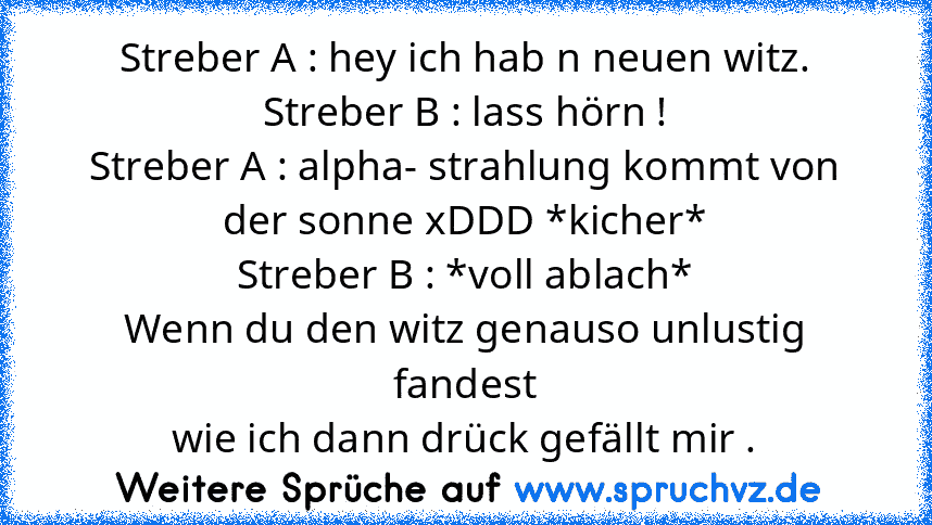 Streber A : hey ich hab n neuen witz.
Streber B : lass hörn !
Streber A : alpha- strahlung kommt von der sonne xDDD *kicher*
Streber B : *voll ablach*
Wenn du den witz genauso unlustig fandest
wie ich dann drück gefällt mir .