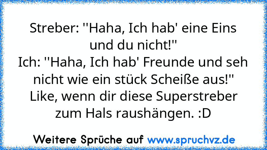 Streber: ''Haha, Ich hab' eine Eins und du nicht!''
Ich: ''Haha, Ich hab' Freunde und seh nicht wie ein stück Scheiße aus!''
Like, wenn dir diese Superstreber zum Hals raushängen. :D