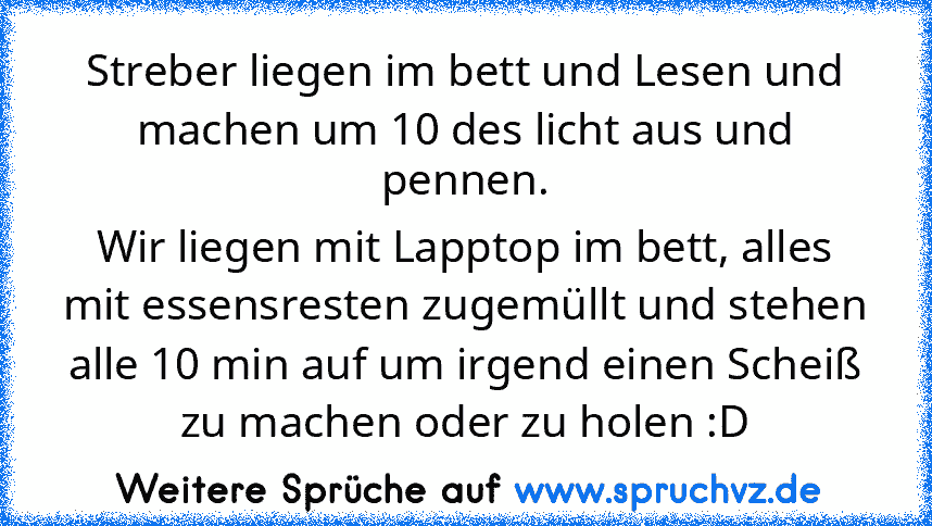 Streber liegen im bett und Lesen und machen um 10 des licht aus und pennen.
Wir liegen mit Lapptop im bett, alles mit essensresten zugemüllt und stehen alle 10 min auf um irgend einen Scheiß zu machen oder zu holen :D