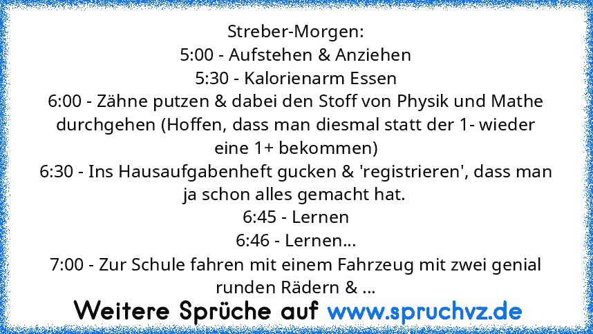 Streber-Morgen:
5:00 - Aufstehen & Anziehen
5:30 - Kalorienarm Essen
6:00 - Zähne putzen & dabei den Stoff von Physik und Mathe durchgehen (Hoffen, dass man diesmal statt der 1- wieder eine 1+ bekommen)
6:30 - Ins Hausaufgabenheft gucken & 'registrieren', dass man ja schon alles gemacht hat.
6:45 - Lernen
6:46 - Lernen...
7:00 - Zur Schule fahren mit einem Fahrzeug mit zwei genial runden Rädern...