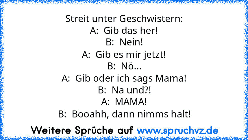 Streit unter Geschwistern:
A:  Gib das her!
B:  Nein!
A:  Gib es mir jetzt!
B:  Nö...
A:  Gib oder ich sags Mama!
B:  Na und?!
A:  MAMA!
B:  Booahh, dann nimms halt!