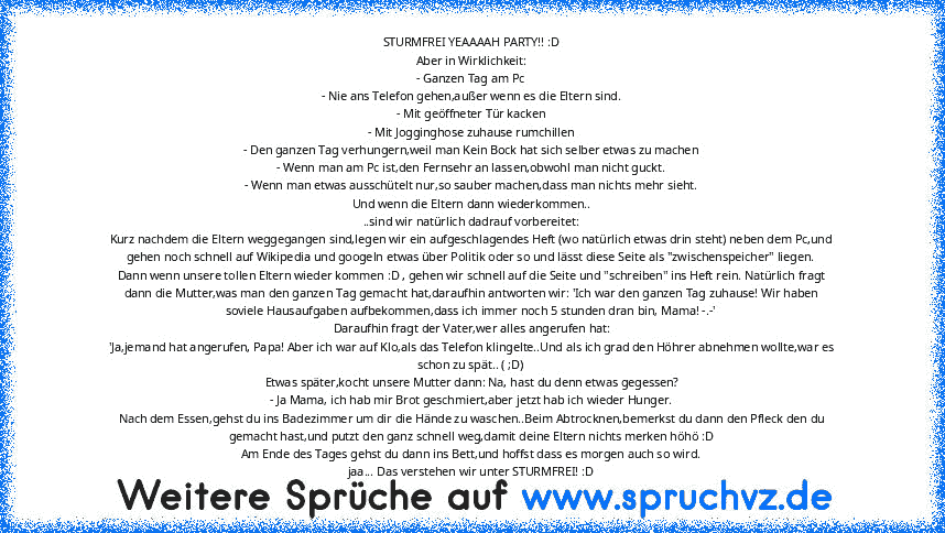 STURMFREI YEAAAAH PARTY!! :D
Aber in Wirklichkeit:
- Ganzen Tag am Pc
- Nie ans Telefon gehen,außer wenn es die Eltern sind.
- Mit geöffneter Tür kacken
- Mit Jogginghose zuhause rumchillen
- Den ganzen Tag verhungern,weil man Kein Bock hat sich selber etwas zu machen
- Wenn man am Pc ist,den Fernsehr an lassen,obwohl man nicht guckt.
- Wenn man etwas ausschütelt nur,so sauber machen,dass man n...