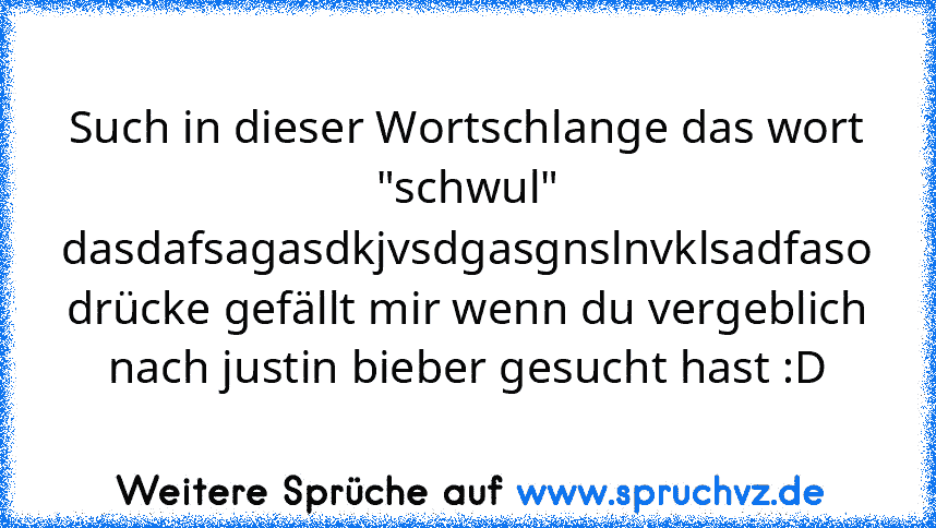 Such in dieser Wortschlange das wort "schwul"
dasdafsagasdkjvsdgasgnslnvklsadfaso
drücke gefällt mir wenn du vergeblich nach justin bieber gesucht hast :D