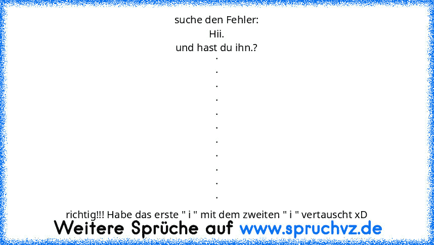 suche den Fehler:
Hii.
und hast du ihn.?
.
.
.
.
.
.
.
.
.
.
.
richtig!!! Habe das erste " i " mit dem zweiten " i " vertauscht xD