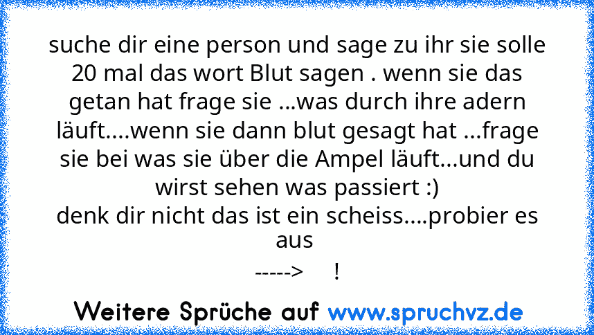 suche dir eine person und sage zu ihr sie solle 20 mal das wort Blut sagen . wenn sie das getan hat frage sie ...was durch ihre adern läuft....wenn sie dann blut gesagt hat ...frage sie bei was sie über die Ampel läuft...und du wirst sehen was passiert :)
denk dir nicht das ist ein scheiss....probier es aus 
----->     !