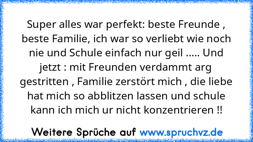 Super alles war perfekt: beste Freunde , beste Familie, ich war so verliebt wie noch nie und Schule einfach nur geil ..... Und jetzt : mit Freunden verdammt arg gestritten , Familie zerstört mich , die liebe hat mich so abblitzen lassen und schule kann ich mich ur nicht konzentrieren !!