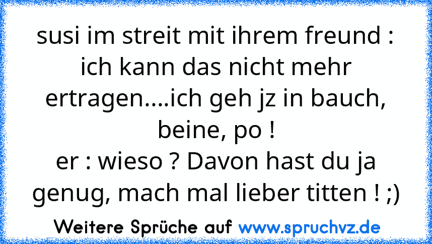 susi im streit mit ihrem freund : ich kann das nicht mehr ertragen....ich geh jz in bauch, beine, po !
er : wieso ? Davon hast du ja genug, mach mal lieber titten ! ;)