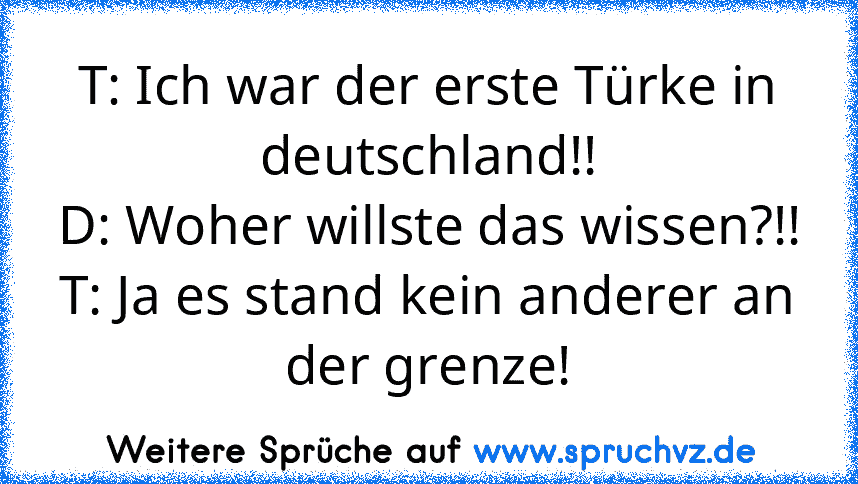 T: Ich war der erste Türke in deutschland!!
D: Woher willste das wissen?!!
T: Ja es stand kein anderer an der grenze!