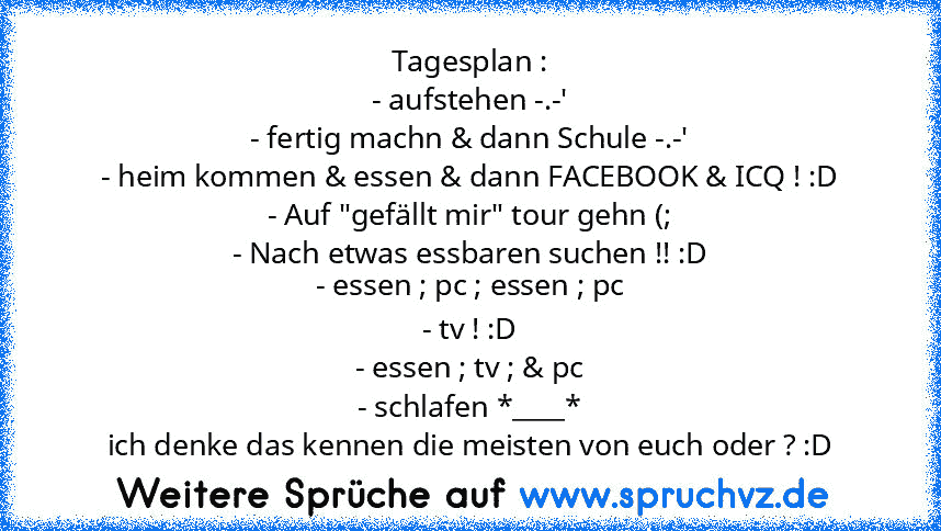 Tagesplan :
- aufstehen -.-'
- fertig machn & dann Schule -.-'
- heim kommen & essen & dann FACEBOOK & ICQ ! :D
- Auf "gefällt mir" tour gehn (;
- Nach etwas essbaren suchen !! :D
- essen ; pc ; essen ; pc
- tv ! :D
- essen ; tv ; & pc
- schlafen *____*
ich denke das kennen die meisten von euch oder ? :D