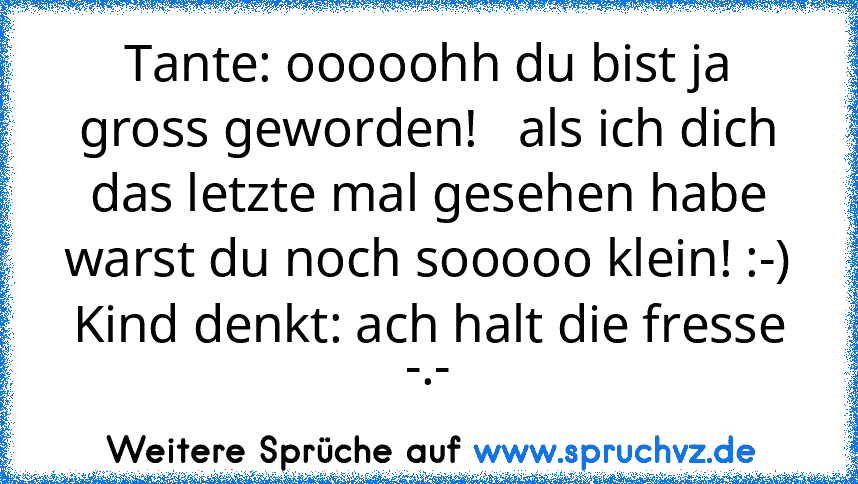 Tante: ooooohh du bist ja gross geworden!   als ich dich das letzte mal gesehen habe warst du noch sooooo klein! :-) Kind denkt: ach halt die fresse -.-