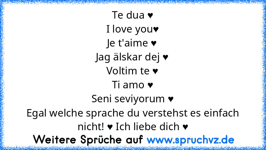 Te dua ♥
I love you♥
Je t'aime ♥
Jag älskar dej ♥
Voltim te ♥
Ti amo ♥
Seni seviyorum ♥
Egal welche sprache du verstehst es einfach nicht! ♥ Ich liebe dich ♥