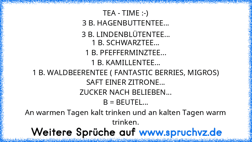 TEA - TIME :-)
3 B. HAGENBUTTENTEE...
3 B. LINDENBLÜTENTEE...
1 B. SCHWARZTEE...
1 B. PFEFFERMINZTEE...
1 B. KAMILLENTEE...
1 B. WALDBEERENTEE ( FANTASTIC BERRIES, MIGROS)
SAFT EINER ZITRONE...
ZUCKER NACH BELIEBEN...
B = BEUTEL...
An warmen Tagen kalt trinken und an kalten Tagen warm trinken.