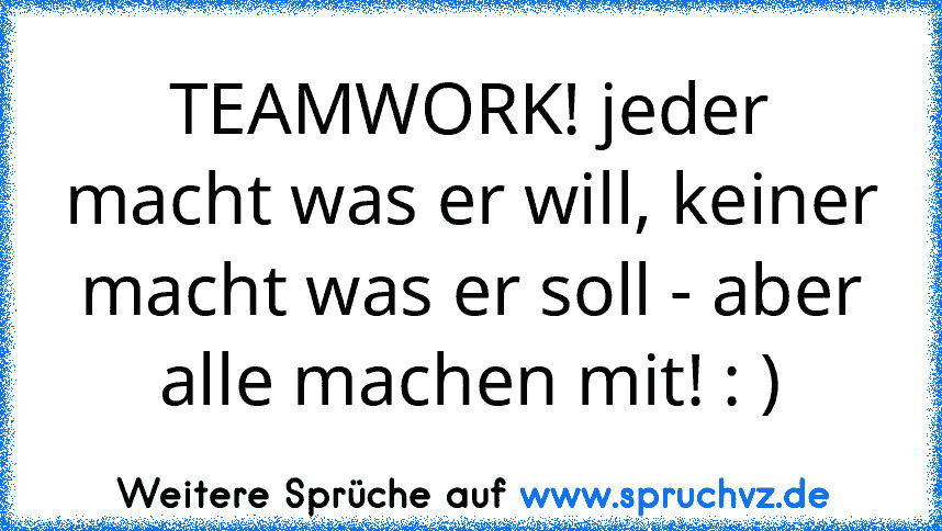 TEAMWORK! jeder macht was er will, keiner macht was er soll - aber alle machen mit! : )