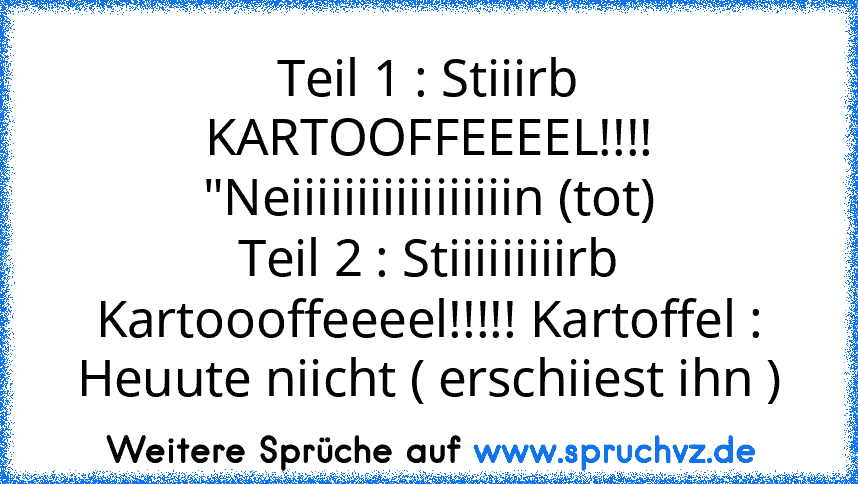 Teil 1 : Stiiirb KARTOOFFEEEEL!!!! "Neiiiiiiiiiiiiiiiiin (tot)
Teil 2 : Stiiiiiiiiirb Kartoooffeeeel!!!!! Kartoffel : Heuute niicht ( erschiiest ihn )