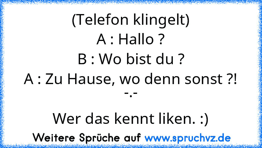 (Telefon klingelt)
A : Hallo ?
B : Wo bist du ?
A : Zu Hause, wo denn sonst ?! -.-
Wer das kennt liken. :)