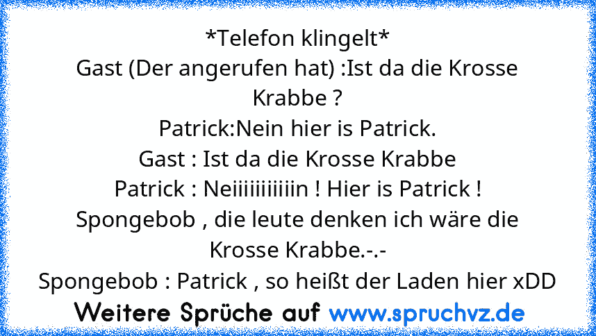 *Telefon klingelt*
Gast (Der angerufen hat) :Ist da die Krosse Krabbe ?
Patrick:Nein hier is Patrick.
Gast : Ist da die Krosse Krabbe
Patrick : Neiiiiiiiiiiin ! Hier is Patrick !
Spongebob , die leute denken ich wäre die Krosse Krabbe.-.-
Spongebob : Patrick , so heißt der Laden hier xDD