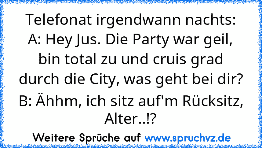 Telefonat irgendwann nachts:
A: Hey Jus. Die Party war geil, bin total zu und cruis grad durch die City, was geht bei dir?
B: Ähhm, ich sitz auf'm Rücksitz, Alter..!?