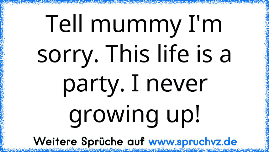 Tell mummy I'm sorry. This life is a party. I never growing up!