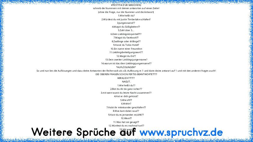 #TEST!!!!# (FÜR MÄDCHEN)
schreib die Nummern mit deinen antworten auf einen Zettel
(ohne die Frage, nur die Nummer und die Antwort)
1.Wie heißt du?
2.Würdest du mit Justin Timberlake schlafen?
3.Jungenname??
4.Magst du Süßigkeiten??
5.Zahl über 5...
6.Dein Lieblingskörperteil???
7.Magst du facebook??
8.Zwillinge oder drillinge??
9.Hasst du Tokio Hotel?
10.Ein name einer Freundinn
11.Lieblingsbe...