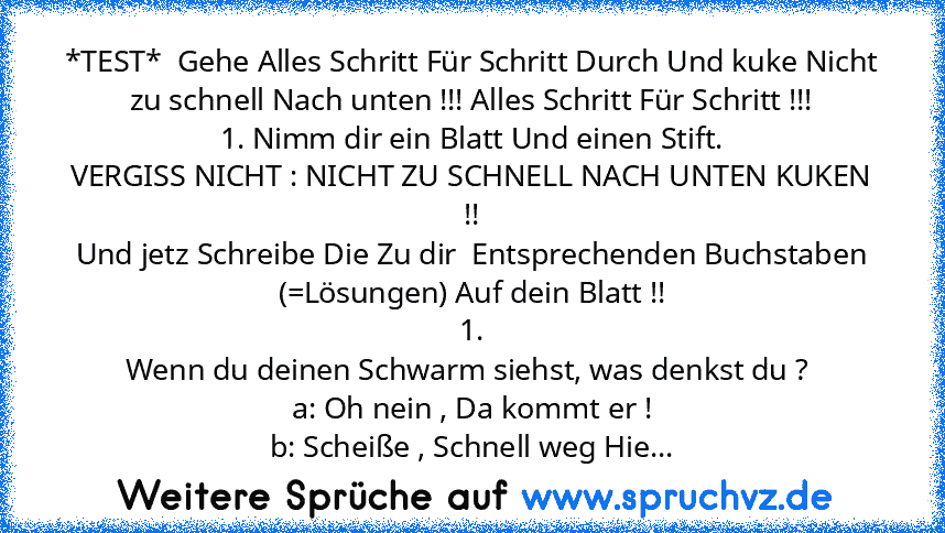 *TEST*  Gehe Alles Schritt Für Schritt Durch Und kuke Nicht zu schnell Nach unten !!! Alles Schritt Für Schritt !!!
1. Nimm dir ein Blatt Und einen Stift.
VERGISS NICHT : NICHT ZU SCHNELL NACH UNTEN KUKEN !!
Und jetz Schreibe Die Zu dir  Entsprechenden Buchstaben (=Lösungen) Auf dein Blatt !!
1.
Wenn du deinen Schwarm siehst, was denkst du ? 
a: Oh nein , Da kommt er !
b: Scheiße , Schnell weg ...